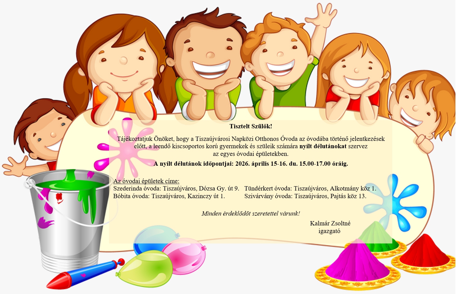Tisztelt Szülők! Tájékoztatjuk Önöket, hogy a Tiszaújvárosi Napközi Otthonos Óvoda az óvodába történő jelentkezések előtt, a leendő kiscsoportos korú gyermekek és szüleik számára nyílt délutánokat szervez az egyes óvodai épületekben. A nyílt délutánok időpontjai: 2026. április 15-16. du. 15.00-17.00 óráig. Az óvodai épületek címe: Szederinda óvoda: Tiszaújváros, Dózsa Gy. út 9., Tündérkert óvoda: Tiszaújváros, Alkotmány köz 1., Bóbita óvoda: Tiszaújváros, Kazinczy út 1., Szivárvány óvoda: Tiszaújváros, Pajtás köz 13. Minden érdeklődőt szeretettel várunk! Kalmár Zsoltné igazgató